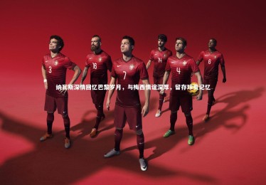 28圈_纳瓦斯深情回忆巴黎岁月，与梅西情谊深厚，留存珍贵记忆