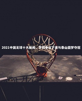 【28圈】2021中国足球十大新闻，李铁争议下课与泰山圆梦夺冠