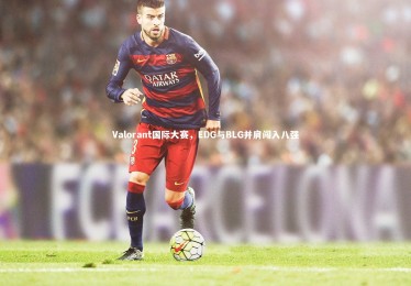 28圈官网：Valorant国际大赛，EDG与BLG并肩闯入八强