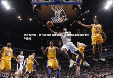 28圈-图片报独家，伊万诺维奇申请离婚，与施魏因斯泰格结束九年婚姻