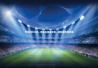 【28圈官网】专访RNG小虎，阵容轮换是好事，洲际赛争取多赢